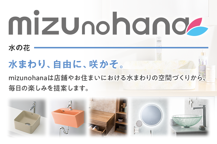 mizunohana mizunohanaは店舗やお住まいにおける水まわりの空間づくりから、
                        毎日の楽しみを提案します。
